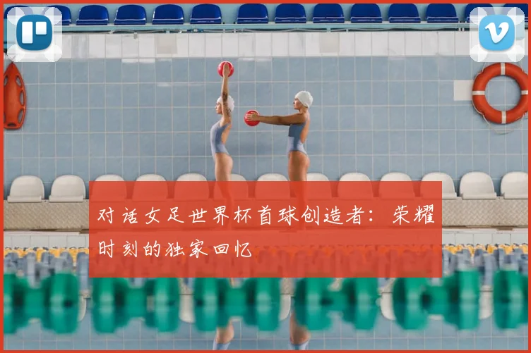 对话女足世界杯首球创造者：荣耀时刻的独家回忆