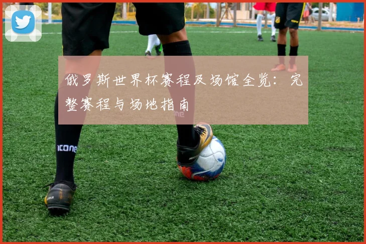 俄罗斯世界杯赛程及场馆全览:完整赛程与场地指南