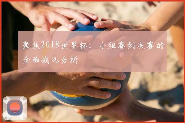 聚焦2018世界杯:小组赛到决赛的全面战况分析