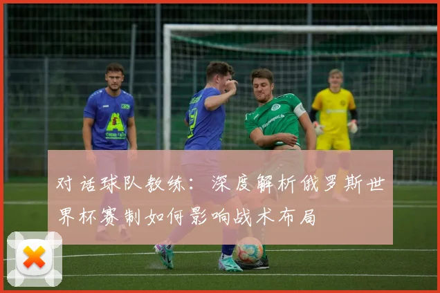 对话球队教练：深度解析俄罗斯世界杯赛制如何影响战术布局
