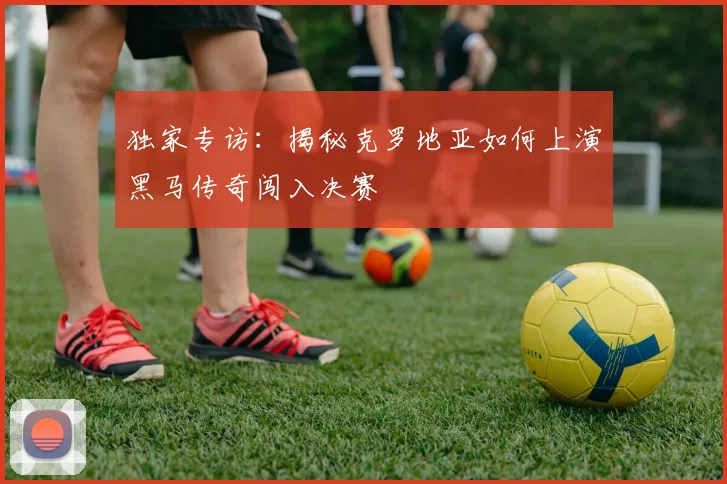 独家专访:揭秘克罗地亚如何上演黑马传奇闯入决赛