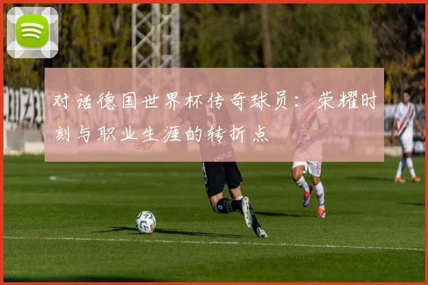 对话德国世界杯传奇球员：荣耀时刻与职业生涯的转折点