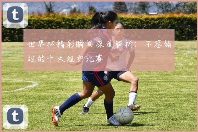 世界杯精彩瞬间深度解析:不容错过的十大经典比赛