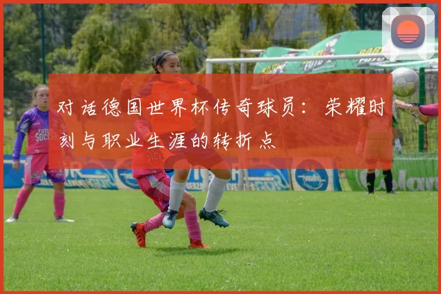 对话德国世界杯传奇球员：荣耀时刻与职业生涯的转折点