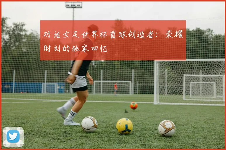 对话女足世界杯首球创造者：荣耀时刻的独家回忆