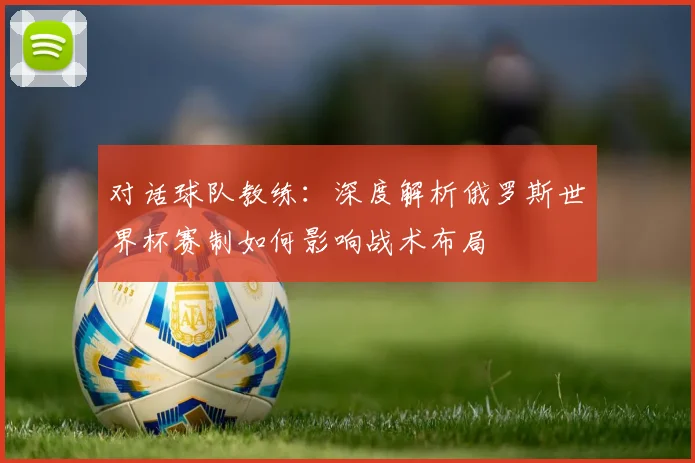 对话球队教练：深度解析俄罗斯世界杯赛制如何影响战术布局