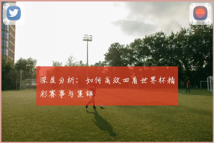 深度分析：如何高效回看世界杯精彩赛事与集锦