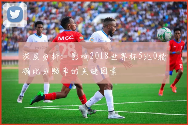 深度分析：影响2018世界杯5比0精确比分赔率的关键因素