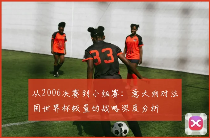 从2006决赛到小组赛：意大利对法国世界杯较量的战略深度分析