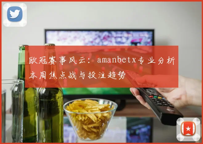 欧冠赛事风云：amanbetx专业分析本周焦点战与投注趋势