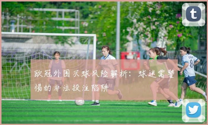 欧冠外围买球风险解析：球迷需警惕的非法投注陷阱