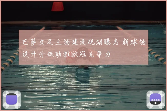 巴萨女足主场建设规划曝光 新球场设计升级助推欧冠竞争力