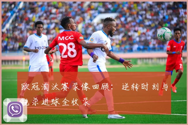 欧冠淘汰赛录像回顾：逆转时刻与绝杀进球全收录