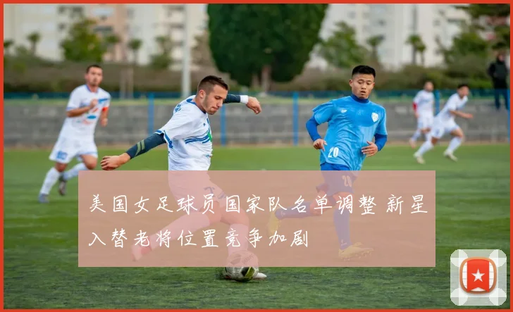 美国女足球员国家队名单调整 新星入替老将位置竞争加剧