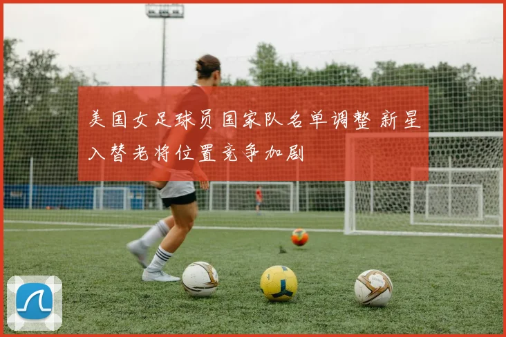 美国女足球员国家队名单调整 新星入替老将位置竞争加剧